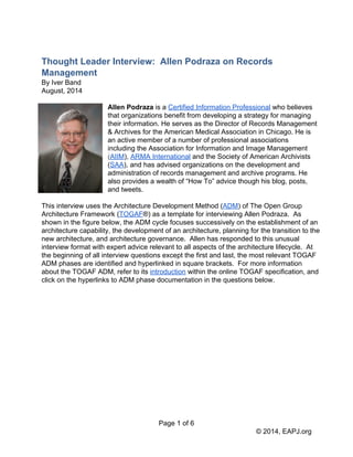 Thought Leader Interview: Allen Podraza on Records 
Management 
By Iver Band 
August, 2014 
Allen Podraza is a Certified Information Professional who believes 
that organizations benefit from developing a strategy for managing 
their information. He serves as the Director of Records Management 
& Archives for the American Medical Association in Chicago. He is 
an active member of a number of professional associations 
including the Association for Information and Image Management 
(AIIM), ARMA International and the Society of American Archivists 
(SAA), and has advised organizations on the development and 
administration of records management and archive programs. He 
also provides a wealth of “How To” advice though his blog, posts, 
and tweets. 
This interview uses the Architecture Development Method (ADM) of The Open Group 
Architecture Framework (TOGAF®) as a template for interviewing Allen Podraza. As 
shown in the figure below, the ADM cycle focuses successively on the establishment of an 
architecture capability, the development of an architecture, planning for the transition to the 
new architecture, and architecture governance. Allen has responded to this unusual 
interview format with expert advice relevant to all aspects of the architecture lifecycle. At 
the beginning of all interview questions except the first and last, the most relevant TOGAF 
ADM phases are identified and hyperlinked in square brackets. For more information 
about the TOGAF ADM, refer to its introduction within the online TOGAF specification, and 
click on the hyperlinks to ADM phase documentation in the questions below. 
Page 1 of 6 
© 2014, EAPJ.org 
 