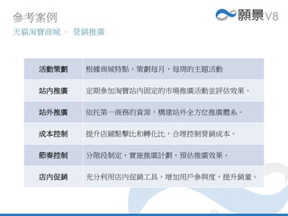 活動策劃 根據商城特點，策劃每月，每周的主題活動
站內推廣 定期參加淘寶站內固定的市場推廣活動並評估效果。
站外推廣 依托第一商務的資源，構建站外全方位推廣體系。
成本控制 提升店鋪點擊比和轉化比，合理控制營銷成本。
節奏控制 分階段制定，實施推廣計劃，預估推廣效果。
店內促銷 充分利用店內促銷工具，增加用戶參與度，提升銷量。
參考案例
天貓淘寶商城 – 營銷推廣
 