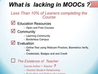 What is lacking in MOOCs ?
Less Than 10% of Leaners completing the
Course





Education Resources
– Open and Free Courses

Community
– Learning Community
– Borderless Campus

Evaluation
– Online-Test using Webcam Proctors, Biometrics Verify,
etc.
– Credentials, Badges and and Credit



The Existence of Teacher
Course Author = Teacher ?
– Teacher-Student Relationship

 