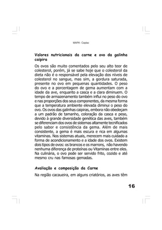 16
MAPA - Ceplac
Valores nutricionais da carne e ovo da galinha
caipira
Os ovos são muito comentados pelo seu alto teor de
colesterol, porém, já se sabe hoje que o colesterol da
dieta não é o responsável pela elevação dos níveis de
colesterol no sangue, mas sim, a gordura saturada,
presente no ovo em pequenas quantidades. O peso
do ovo e a porcentagem de gema aumentam com a
idade da ave, enquanto a casca e a clara diminuem. O
tempo de armazenamento também influi no peso do ovo
e nas proporções dos seus componentes, da mesma forma
que a temperatura ambiente elevada diminui o peso do
ovo. Os ovos das galinhas caipiras, embora não obedeçam
a um padrão de tamanho, coloração da casca e peso,
devido à grande diversidade genética das aves, também
se diferenciam dos ovos de sistemas altamente tecnificados
pelo sabor e consistência da gema. Além de mais
consistente, a gema é mais escura e rica em algumas
vitaminas. Nos sistemas atuais, merecem mais cuidado a
forma de acondicionamento e a idade dos ovos. Existem
dois tipos de ovos: os brancos e os marrons, não havendo
nenhuma diferença de proteínas ou Vitaminas entre eles.
Na culinária, o ovo pode ser servido frito, cozido e até
mesmo cru nas famosas gemadas.
Avaliação e composição da Carne
Na região cacaueira, em alguns criatórios, as aves têm
 