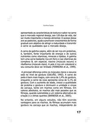 17
Cartilha/Ceplac
apresentado as características de textura e sabor na carne
que o mercado regional deseja, aos 120 dias de vida, daí
ser muito importante o manejo alimentar. O acesso dessa
ave ao pastoreio, ajuda a promover crescimentos de forma
gradual com objetivo de atingir a maturidade e transmitir
à carne as qualidades que o mercado deseja.
A carne da galinha caipira, além de ser rica em proteínas,
é, também, fonte importante de energia e de outros
nutrientes como vitaminas, minerais e lipídios. A galinha
tem uma carne bastante rica em ferro e nas vitaminas do
complexo B, em especial, niacina (músculo escuro) e
riboflavina (músculo claro). A pele é rica em colesterol e
seu consumo deve ser limitado (FERREIRA et al., 1999).
A principal diferença entre os músculos claros e escuros
está no nível de gordura (GALVÃO, 1992). A carne do
peito é bem mais magra, com cerca de 1,4% de gordura,
enquanto a carne da coxa apresenta cerca de 5,1% de
gordura. Com o aumento da idade, cresce a quantidade
de proteína e gordura e diminuem a umidade e cinzas
da carcaça, tanto em machos como em fêmeas. Em
valores absolutos, os machos são mais pesados que as
fêmeas, quando submetidos a um sistema alternativo de
criação e a climas quentes (BARBOSA et al., 2005).
No entanto, em alguns estudos, não têm ocorrido
vantagens para os machos. As fêmeas acumulam mais
gordura na carcaça que os machos, independente do
 