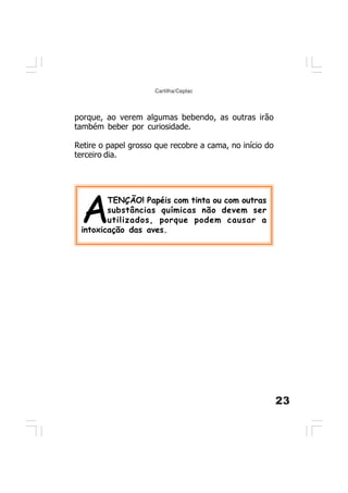 23
Cartilha/Ceplac
porque, ao verem algumas bebendo, as outras irão
também beber por curiosidade.
Retire o papel grosso que recobre a cama, no início do
terceiro dia.
A
TENÇÃO! Papéis com tinta ou com outras
substâncias químicas não devem ser
utilizados, porque podem causar a
intoxicação das aves.
 