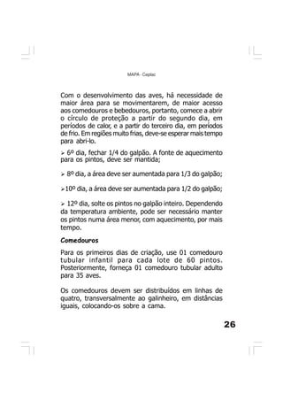 26
MAPA - Ceplac
Comedouros
Para os primeiros dias de criação, use 01 comedouro
tubular infantil para cada lote de 60 pintos.
Posteriormente, forneça 01 comedouro tubular adulto
para 35 aves.
Os comedouros devem ser distribuídos em linhas de
quatro, transversalmente ao galinheiro, em distâncias
iguais, colocando-os sobre a cama.
Com o desenvolvimento das aves, há necessidade de
maior área para se movimentarem, de maior acesso
aos comedouros e bebedouros, portanto, comece a abrir
o círculo de proteção a partir do segundo dia, em
períodos de calor, e a partir do terceiro dia, em períodos
de frio. Em regiões muito frias, deve-se esperar mais tempo
para abri-lo.
6º dia, fechar 1/4 do galpão. A fonte de aquecimento
para os pintos, deve ser mantida;
8º dia, a área deve ser aumentada para 1/3 do galpão;
10º dia, a área deve ser aumentada para 1/2 do galpão;
12º dia, solte os pintos no galpão inteiro. Dependendo
da temperatura ambiente, pode ser necessário manter
os pintos numa área menor, com aquecimento, por mais
tempo.
 