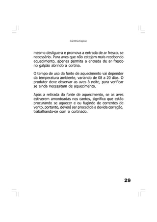 29
Cartilha/Ceplac
O tempo de uso da fonte de aquecimento vai depender
da temperatura ambiente, variando de 08 a 20 dias. O
produtor deve observar as aves à noite, para verificar
se ainda necessitam de aquecimento.
Após a retirada da fonte de aquecimento, se as aves
estiverem amontoadas nos cantos, significa que estão
procurando se aquecer e ou fugindo de correntes de
vento, portanto, deverá ser procedida a devida correção,
trabalhando-se com o cortinado.
mesmo desligue-a e promova a entrada de ar fresco, se
necessário. Para aves que não estejam mais recebendo
aquecimento, apenas permita a entrada de ar fresco
no galpão abrindo a cortina.
 