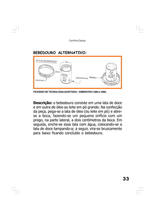 33
Cartilha/Ceplac
BEBEDOURO ALTERNATIVO:
FICHÁRIO DE TECNOLOGIAADAPTADA – EMBRATER (1980 a 1986)
Descrição: o bebedouro consiste em uma lata de doce
e em outra de óleo ou leite em pó grande. Na confecção
da peça, pega-se a lata de óleo (ou leite em pó) e abre-
se a boca, fazendo-se um pequeno orifício com um
prego, na parte lateral, a dois centímetros da boca. Em
seguida, enche-se essa lata com água, colocando-se a
lata de doce tampando-a; a seguir, vira-se bruscamente
para baixo ficando concluído o bebedouro.
 