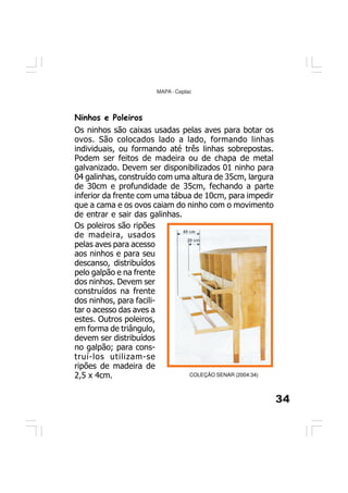 34
MAPA - Ceplac
Ninhos e Poleiros
Os ninhos são caixas usadas pelas aves para botar os
ovos. São colocados lado a lado, formando linhas
individuais, ou formando até três linhas sobrepostas.
Podem ser feitos de madeira ou de chapa de metal
galvanizado. Devem ser disponibilizados 01 ninho para
04 galinhas, construído com uma altura de 35cm, largura
de 30cm e profundidade de 35cm, fechando a parte
inferior da frente com uma tábua de 10cm, para impedir
que a cama e os ovos caiam do ninho com o movimento
de entrar e sair das galinhas.
COLEÇÃO SENAR (2004:34)
Os poleiros são ripões
de madeira, usados
pelas aves para acesso
aos ninhos e para seu
descanso, distribuídos
pelo galpão e na frente
dos ninhos. Devem ser
construídos na frente
dos ninhos, para facili-
tar o acesso das aves a
estes. Outros poleiros,
em forma de triângulo,
devem ser distribuídos
no galpão; para cons-
truí-los utilizam-se
ripões de madeira de
2,5 x 4cm.
 