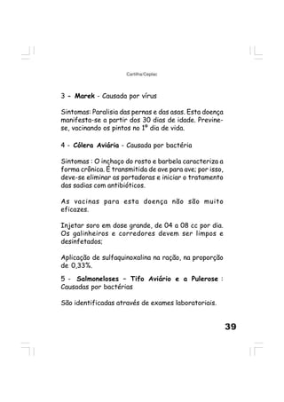 39
Cartilha/Ceplac
3 - Marek - Causada por vírus
Sintomas: Paralisia das pernas e das asas. Esta doença
manifesta-se a partir dos 30 dias de idade. Previne-
se, vacinando os pintos no 1º dia de vida.
4 - Cólera Aviária - Causada por bactéria
Sintomas : O inchaço do rosto e barbela caracteriza a
forma crônica. É transmitida de ave para ave; por isso,
deve-se eliminar as portadoras e iniciar o tratamento
das sadias com antibióticos.
As vacinas para esta doença não são muito
eficazes.
Injetar soro em dose grande, de 04 a 08 cc por dia.
Os galinheiros e corredores devem ser limpos e
desinfetados;
Aplicação de sulfaquinoxalina na ração, na proporção
de 0,33%.
5 - Salmoneloses – Tifo Aviário e a Pulerose :
Causadas por bactérias
São identificadas através de exames laboratoriais.
 