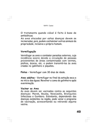 40
MAPA - Ceplac
O tratamento quando viável é feito à base de
antibióticos.
As aves atacadas por estas doenças devem se
incineradas, pois, podem contaminar outros animais da
propriedade, inclusive o próprio homem.
Vermifugação
Vermifugar as aves e combater parasitas externos, cuja
incidência ocorre devido a circulação de pessoas
provenientes de áreas contaminadas com vermes,
piolhos, ácaros, etc. e podem transmiti-los às aves
criadas no galinheiro e piquetes.
Pintos – Vermifugar com 30 dias de idade.
Aves adultas – Vermifugar no final da estação seca e
no início das águas. Revolver a cama do galinheiro após
everminação.
Vacinar as Aves
As aves devem ser vacinadas contra as seguintes
doenças: Marek, Bouba, Newcastle, Bronquites
Infecciosa e Gumboro. Entretanto, dependendo das
doenças existentes na região, pode variar o programa
de vacinação, acrescentando ou retirando alguma
vacina.
 