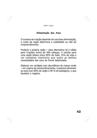 42
MAPA - Ceplac
O sucesso da criação depende de uma boa alimentação,
o custo da ração determina a viabilidade ou não do
empreendimento.
Produzir a própria ração – essa alternativa só é válida
para criações acima de 500 cabeças. A receita para
uma ração básica inclui 85% de fubá, 15% de soja e
um complexo vitamínico que supre as demais
necessidades das aves de forma balanceada.
Elaborar um cardápio com abundância de massa verde
– em regime de semiconfinamento, é possível alimentar
as aves com 50% de ração e 50 % de pastagens, o que
barateia o negócio.
Alimentação das Aves
 