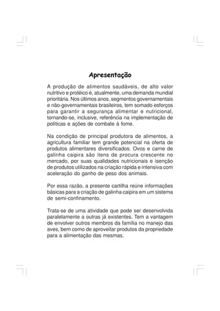 Apresentação
A produção de alimentos saudáveis, de alto valor
nutritivo e protéico é, atualmente, uma demanda mundial
prioritária. Nos últimos anos, segmentos governamentais
e não-governamentais brasileiros, tem somado esforços
para garantir a segurança alimentar e nutricional,
tornando-se, inclusive, referência na implementação de
políticas e ações de combate à fome.
Na condição de principal produtora de alimentos, a
agricultura familiar tem grande potencial na oferta de
produtos alimentares diversificados. Ovos e carne de
galinha caipira são itens de procura crescente no
mercado, por suas qualidades nutricionais e isenção
de produtos utilizados na criação rápida e intensiva com
aceleração do ganho de peso dos animais.
Por essa razão, a presente cartilha reúne informações
básicas para a criação de galinha caipira em um sistema
de semi-confinamento.
Trata-se de uma atividade que pode ser desenvolvida
paralelamente a outras já existentes. Tem a vantagem
de envolver outros membros da família no manejo das
aves, bem como de aproveitar produtos da propriedade
para a alimentação das mesmas.
 