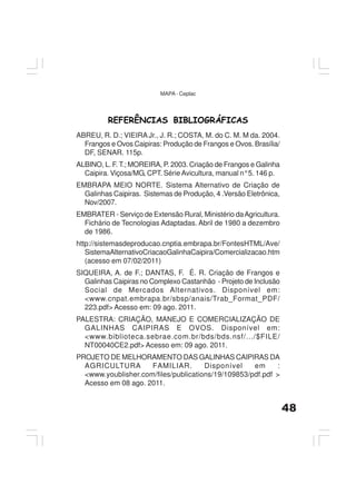 48
MAPA - Ceplac
REFERÊNCIAS BIBLIOGRÁFICAS
ABREU, R. D.; VIEIRA Jr., J. R.; COSTA, M. do C. M. M da. 2004.
Frangos e Ovos Caipiras: Produção de Frangos e Ovos. Brasília/
DF, SENAR. 115p.
ALBINO, L. F. T.; MOREIRA, P. 2003. Criação de Frangos e Galinha
Caipira. Viçosa/MG, CPT. Série Avicultura, manual n°5. 146 p.
EMBRAPA MEIO NORTE. Sistema Alternativo de Criação de
Galinhas Caipiras. Sistemas de Produção, 4 .Versão Eletrônica,
Nov/2007.
EMBRATER - Serviço de Extensão Rural, Ministério daAgricultura.
Fichário de Tecnologias Adaptadas. Abril de 1980 a dezembro
de 1986.
http://sistemasdeproducao.cnptia.embrapa.br/FontesHTML/Ave/
SistemaAlternativoCriacaoGalinhaCaipira/Comercializacao.htm
(acesso em 07/02/2011)
SIQUEIRA, A. de F.; DANTAS, F. É. R. Criação de Frangos e
Galinhas Caipiras no Complexo Castanhão - Projeto de Inclusão
Social de Mercados Alternativos. Disponível em:
<www.cnpat.embrapa.br/sbsp/anais/Trab_Format_PDF/
223.pdf> Acesso em: 09 ago. 2011.
PALESTRA: CRIAÇÃO, MANEJO E COMERCIALIZAÇÃO DE
GALINHAS CAIPIRAS E OVOS. Disponível em:
<www.biblioteca.sebrae.com.br/bds/bds.nsf/.../$FILE/
NT00040CE2.pdf> Acesso em: 09 ago. 2011.
PROJETO DE MELHORAMENTO DAS GALINHAS CAIPIRAS DA
AGRICULTURA FAMILIAR. Disponível em :
<www.youblisher.com/files/publications/19/109853/pdf.pdf >
Acesso em 08 ago. 2011.
 