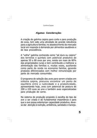 5
Cartilha/Ceplac
Algumas Considerações
A criação de galinha caipira para corte e para produção
de ovos, tem sido uma atividade de grande relevância
para a agricultura familiar, no abastecimento do mercado
local em resposta à demanda por alimentos saudáveis e
de boa procedência.
A “velha” galinha conhecida como “pé duro ou caipira”
dos terreiros e quintais com potencial produtivo de
apenas 50 a 80 ovos por ano, existe em mais de 80%
das propriedades rurais e tem contribuído a melhorar a
alimentação das famílias e, muitas vezes, auxiliando
como parte da renda na economia familiar, gerando
produtos diferenciados com melhor remuneração por
parte do mercado consumidor.
O programa de seleção das aves para serem criadas em
sistema caipira, procurou encontrar um ponto de
equilíbrio entre a rusticidade e a produtividade,
apresentando hoje, aves com potencial de postura de
200 a 220 ovos ao ano e também aves especializadas
para produção de carne.
No sistema de produção proposto à escolha do tipo da
ave a ser criada é de fundamental importância e para
que a ave possa exteriorizar capacidade produtiva, deve-
se dar atenção à nutrição, ambiência, sanidade e manejo.
 