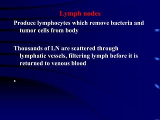 Lymph nodes
Produce lymphocytes which remove bacteria and
tumor cells from body
Thousands of LN are scattered through
lymphatic vessels, filtering lymph before it is
returned to venous blood
•
 
