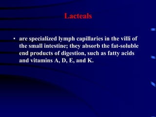 Lacteals
• are specialized lymph capillaries in the villi of
the small intestine; they absorb the fat-soluble
end products of digestion, such as fatty acids
and vitamins A, D, E, and K.
 