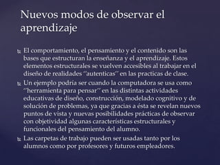  El comportamiento, el pensamiento y el contenido son las
bases que estructuran la enseñanza y el aprendizaje. Estos
elementos estructurales se vuelven accesibles al trabajar en el
diseño de realidades ‘’autenticas’’ en las practicas de clase.
 Un ejemplo podría ser cuando la computadora se usa como
‘’herramienta para pensar’’ en las distintas actividades
educativas de diseño, construcción, modelado cognitivo y de
solución de problemas, ya que gracias a ésta se revelan nuevos
puntos de vista y nuevas posibilidades prácticas de observar
con objetividad algunas características estructurales y
funcionales del pensamiento del alumno.
 Las carpetas de trabajo pueden ser usadas tanto por los
alumnos como por profesores y futuros empleadores.
Nuevos modos de observar el
aprendizaje
 