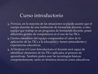  Premisas, en la mayoría de las situaciones se puede asumir que el
cuerpo docente de una institución de formación docente, u otro
equipo que trabaje en un programa de formación docente, posee
diferentes grados de competencia en el uso de las TICs.
 Ciertos miembros del equipo comprenden el valor de la
aplicación de las TICs a la educación y tienen antecedentes y
experiencias educativas.
 Al finalizar el Curso Introductorio el docente será capaz de
identificar elementos de las TICs aplicados al proceso de
aprendizaje. También podrá usar las tecnologías básicas
competentemente, tanto en términos técnicos como educativos.
Curso introductorio
 