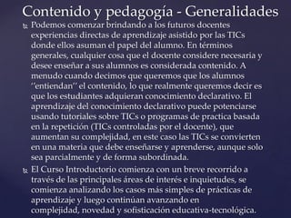  Podemos comenzar brindando a los futuros docentes
experiencias directas de aprendizaje asistido por las TICs
donde ellos asuman el papel del alumno. En términos
generales, cualquier cosa que el docente considere necesaria y
desee enseñar a sus alumnos es considerada contenido. A
menudo cuando decimos que queremos que los alumnos
‘’entiendan’’ el contenido, lo que realmente queremos decir es
que los estudiantes adquieran conocimiento declarativo. El
aprendizaje del conocimiento declarativo puede potenciarse
usando tutoriales sobre TICs o programas de practica basada
en la repetición (TICs controladas por el docente), que
aumentan su complejidad, en este caso las TICs se convierten
en una materia que debe enseñarse y aprenderse, aunque solo
sea parcialmente y de forma subordinada.
 El Curso Introductorio comienza con un breve recorrido a
través de las principales áreas de interés e inquietudes, se
comienza analizando los casos más simples de prácticas de
aprendizaje y luego continúan avanzando en
complejidad, novedad y sofisticación educativa-tecnológica.
Contenido y pedagogía - Generalidades
 