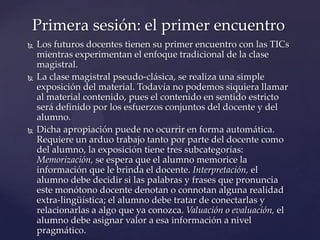  Los futuros docentes tienen su primer encuentro con las TICs
mientras experimentan el enfoque tradicional de la clase
magistral.
 La clase magistral pseudo-clásica, se realiza una simple
exposición del material. Todavía no podemos siquiera llamar
al material contenido, pues el contenido en sentido estricto
será definido por los esfuerzos conjuntos del docente y del
alumno.
 Dicha apropiación puede no ocurrir en forma automática.
Requiere un arduo trabajo tanto por parte del docente como
del alumno, la exposición tiene tres subcategorías:
Memorización, se espera que el alumno memorice la
información que le brinda el docente. Interpretación, el
alumno debe decidir si las palabras y frases que pronuncia
este monótono docente denotan o connotan alguna realidad
extra-lingüística; el alumno debe tratar de conectarlas y
relacionarlas a algo que ya conozca. Valuación o evaluación, el
alumno debe asignar valor a esa información a nivel
pragmático.
Primera sesión: el primer encuentro
 