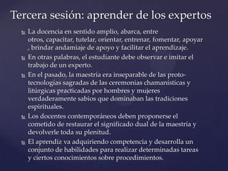  La docencia en sentido amplio, abarca, entre
otros, capacitar, tutelar, orientar, entrenar, fomentar, apoyar
, brindar andamiaje de apoyo y facilitar el aprendizaje.
 En otras palabras, el estudiante debe observar e imitar el
trabajo de un experto.
 En el pasado, la maestría era inseparable de las proto-
tecnologías sagradas de las ceremonias chamanísticas y
litúrgicas practicadas por hombres y mujeres
verdaderamente sabios que dominaban las tradiciones
espirituales.
 Los docentes contemporáneos deben proponerse el
cometido de restaurar el significado dual de la maestría y
devolverle toda su plenitud.
 El aprendiz va adquiriendo competencia y desarrolla un
conjunto de habilidades para realizar determinadas tareas
y ciertos conocimientos sobre procedimientos.
Tercera sesión: aprender de los expertos
 