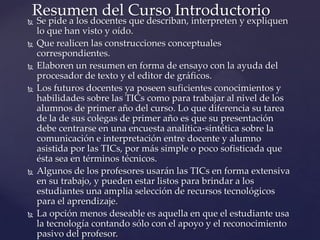 Se pide a los docentes que describan, interpreten y expliquen
lo que han visto y oído.
 Que realicen las construcciones conceptuales
correspondientes.
 Elaboren un resumen en forma de ensayo con la ayuda del
procesador de texto y el editor de gráficos.
 Los futuros docentes ya poseen suficientes conocimientos y
habilidades sobre las TICs como para trabajar al nivel de los
alumnos de primer año del curso. Lo que diferencia su tarea
de la de sus colegas de primer año es que su presentación
debe centrarse en una encuesta analítica-sintética sobre la
comunicación e interpretación entre docente y alumno
asistida por las TICs, por más simple o poco sofisticada que
ésta sea en términos técnicos.
 Algunos de los profesores usarán las TICs en forma extensiva
en su trabajo, y pueden estar listos para brindar a los
estudiantes una amplia selección de recursos tecnológicos
para el aprendizaje.
 La opción menos deseable es aquella en que el estudiante usa
la tecnología contando sólo con el apoyo y el reconocimiento
pasivo del profesor.
Resumen del Curso Introductorio
 