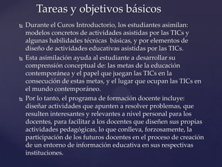  Durante el Curos Introductorio, los estudiantes asimilan:
modelos concretos de actividades asistidas por las TICs y
algunas habilidades técnicas básicas, y por elementos de
diseño de actividades educativas asistidas por las TICs.
 Esta asimilación ayuda al estudiante a desarrollar su
comprensión conceptual de: las metas de la educación
contemporánea y el papel que juegan las TICs en la
consecución de estas metas, y el lugar que ocupan las TICs en
el mundo contemporáneo.
 Por lo tanto, el programa de formación docente incluye:
diseñar actividades que apunten a resolver problemas, que
resulten interesantes y relevantes a nivel personal para los
docentes, para facilitar a los docentes que diseñen sus propias
actividades pedagógicas, lo que conlleva, forzosamente, la
participación de los futuros docentes en el proceso de creación
de un entorno de información educativa en sus respectivas
instituciones.
Tareas y objetivos básicos
 