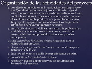  Los objetivos inmediatos en la realización de cada proyecto
son: Que el futuro docente mejore su calificación. Que el
futuro docente produzca un trabajo hipermedia, el cual será
publicado en internet o presentado en una versión impresa.
Que el futuro docente produzca una presentación en vivo
del proyecto, apoyado por las modernas tecnologías de la
información para la comunicación personal.
 Introducción al proyecto, delinear una situación problemática
y establecer metas. Como mencionáramos, la meta del
proyecto debe ser comprensible e interesante para los
participantes.
 Adquisición de las habilidades técnicas necesarias para la
realización del proyecto.
 Planificación y organización del trabajo, creación de grupos y
distribución de tareas.
 Ejecución del proyecto, detalle de requerimientos del plan.
 Presentación de los resultados del trabajo.
 Reflexión y análisis del proceso y de los resultados del
desarrollo del proyecto.
Organización de las actividades del proyecto
 