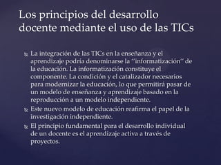  La integración de las TICs en la enseñanza y el
aprendizaje podría denominarse la ‘’informatización’’ de
la educación. La informatización constituye el
componente. La condición y el catalizador necesarios
para modernizar la educación, lo que permitirá pasar de
un modelo de enseñanza y aprendizaje basado en la
reproducción a un modelo independiente.
 Este nuevo modelo de educación reafirma el papel de la
investigación independiente.
 El principio fundamental para el desarrollo individual
de un docente es el aprendizaje activa a través de
proyectos.
Los principios del desarrollo
docente mediante el uso de las TICs
 