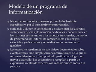 Necesitamos modelos que sean, por un lado, bastante
específicos y, por el otro, realmente universales.
 Seria más útil, por lo tanto, tratar de seleccionar los aspectos
sustanciales de esa aglomeración de detalles y concentrarse en
los patrones estructurales y los aspectos funcionales, de modo
de presentar a los lectores las características y los rasgos
esenciales, ya destilados y refinados, como un escenario
genérico.
 Los escenario resultantes no son videos documentales sobre
eventos reales, sino simplificaciones caricaturales de lo que es
recomendable tomar como punto de partida para lograr un
mayor desarrollo. Los escenarios se recopilan a partir de
experiencias reales de expertos con mas de quince años en la
practica.
Modelo de un programa de
informatización
 