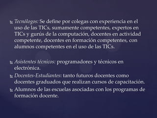  Tecnólogos: Se define por colegas con experiencia en el
uso de las TICs, sumamente competentes, expertos en
TICs y gurús de la computación, docentes en actividad
competente, docentes en formación competentes, con
alumnos competentes en el uso de las TICs.
 Asistentes técnicos: programadores y técnicos en
electrónica.
 Docentes-Estudiantes: tanto futuros docentes como
docentes graduados que realizan cursos de capacitación.
 Alumnos de las escuelas asociadas con los programas de
formación docente.
 
