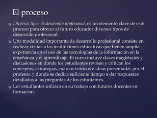  Diversos tipos de desarrollo profesional, es un elemento clave de este
proceso para ofrecer al futuro educador diversos tipos de
desarrollo profesional.
 Una modalidad importante de desarrollo profesional consiste en
realizar visitas a las instituciones educativas que tienen amplia
experiencia en el uso de las tecnologías de la información en la
enseñanza y el aprendizaje. El curso incluye clases magistrales y
discusiones en donde los estudiantes revisan y critican los
conceptos, estrategias, marcos teóricos e ideas presentadas por el
profesor, y donde se dedica suficiente tiempo a dar respuestas
detalladas a las preguntas de los estudiantes.
 Los estudiantes utilizan en su trabajo con futuros docentes en
formación.
El proceso
 