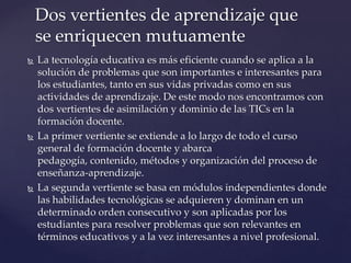  La tecnología educativa es más eficiente cuando se aplica a la
solución de problemas que son importantes e interesantes para
los estudiantes, tanto en sus vidas privadas como en sus
actividades de aprendizaje. De este modo nos encontramos con
dos vertientes de asimilación y dominio de las TICs en la
formación docente.
 La primer vertiente se extiende a lo largo de todo el curso
general de formación docente y abarca
pedagogía, contenido, métodos y organización del proceso de
enseñanza-aprendizaje.
 La segunda vertiente se basa en módulos independientes donde
las habilidades tecnológicas se adquieren y dominan en un
determinado orden consecutivo y son aplicadas por los
estudiantes para resolver problemas que son relevantes en
términos educativos y a la vez interesantes a nivel profesional.
Dos vertientes de aprendizaje que
se enriquecen mutuamente
 