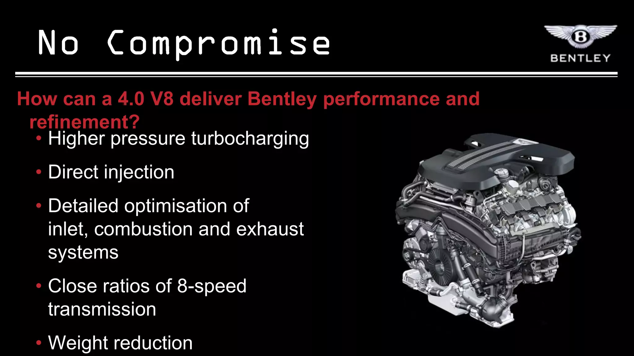 How can a 4.0 V8 deliver Bentley performance and
 refinement?
  • Higher pressure turbocharging
 • Direct injection
 • Detailed optimisation of
   inlet, combustion and exhaust
   systems
 • Close ratios of 8-speed
   transmission
 • Weight reduction
 