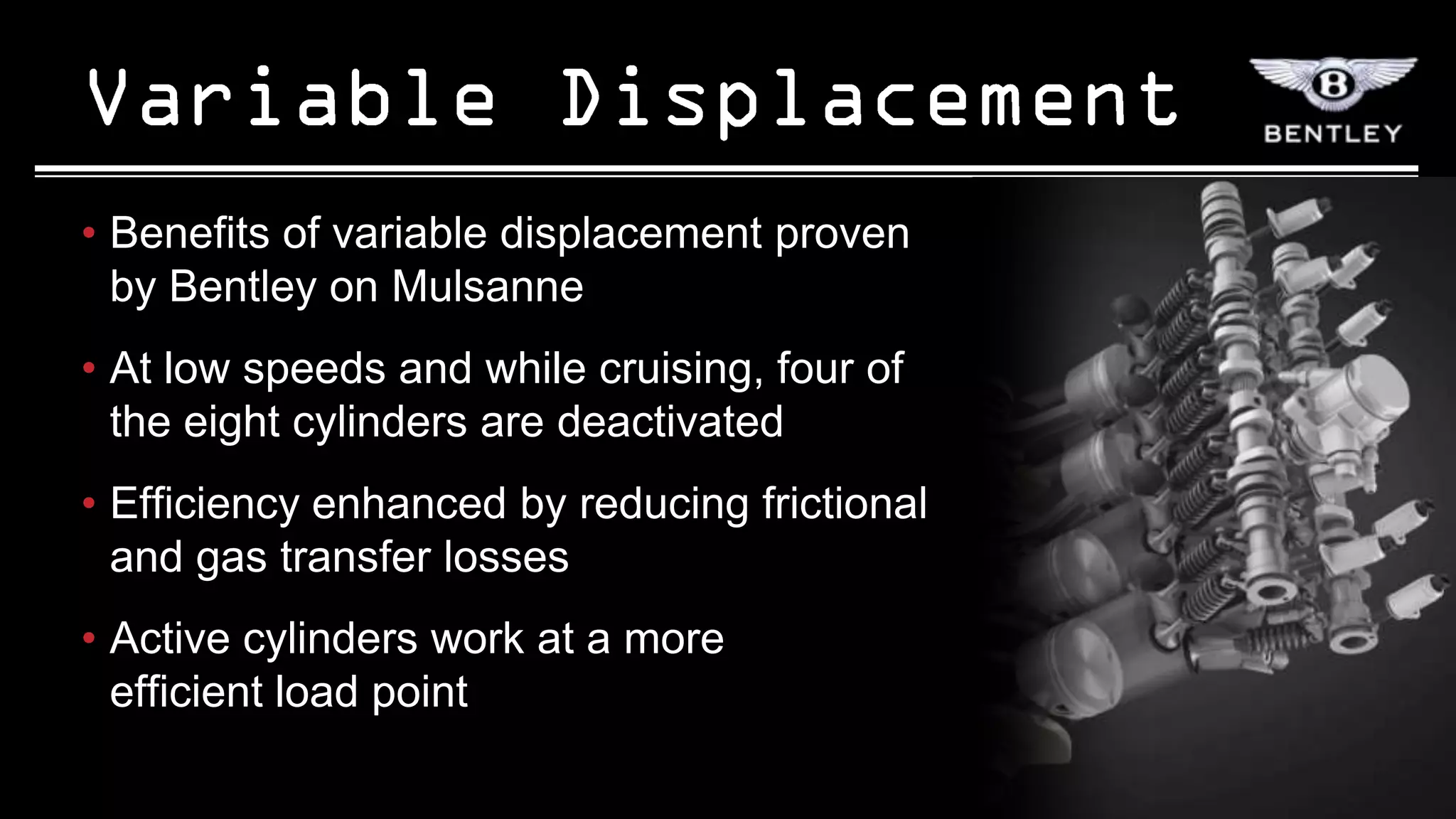 • Benefits of variable displacement proven
  by Bentley on Mulsanne
• At low speeds and while cruising, four of
  the eight cylinders are deactivated
• Efficiency enhanced by reducing frictional
  and gas transfer losses
• Active cylinders work at a more
  efficient load point
 