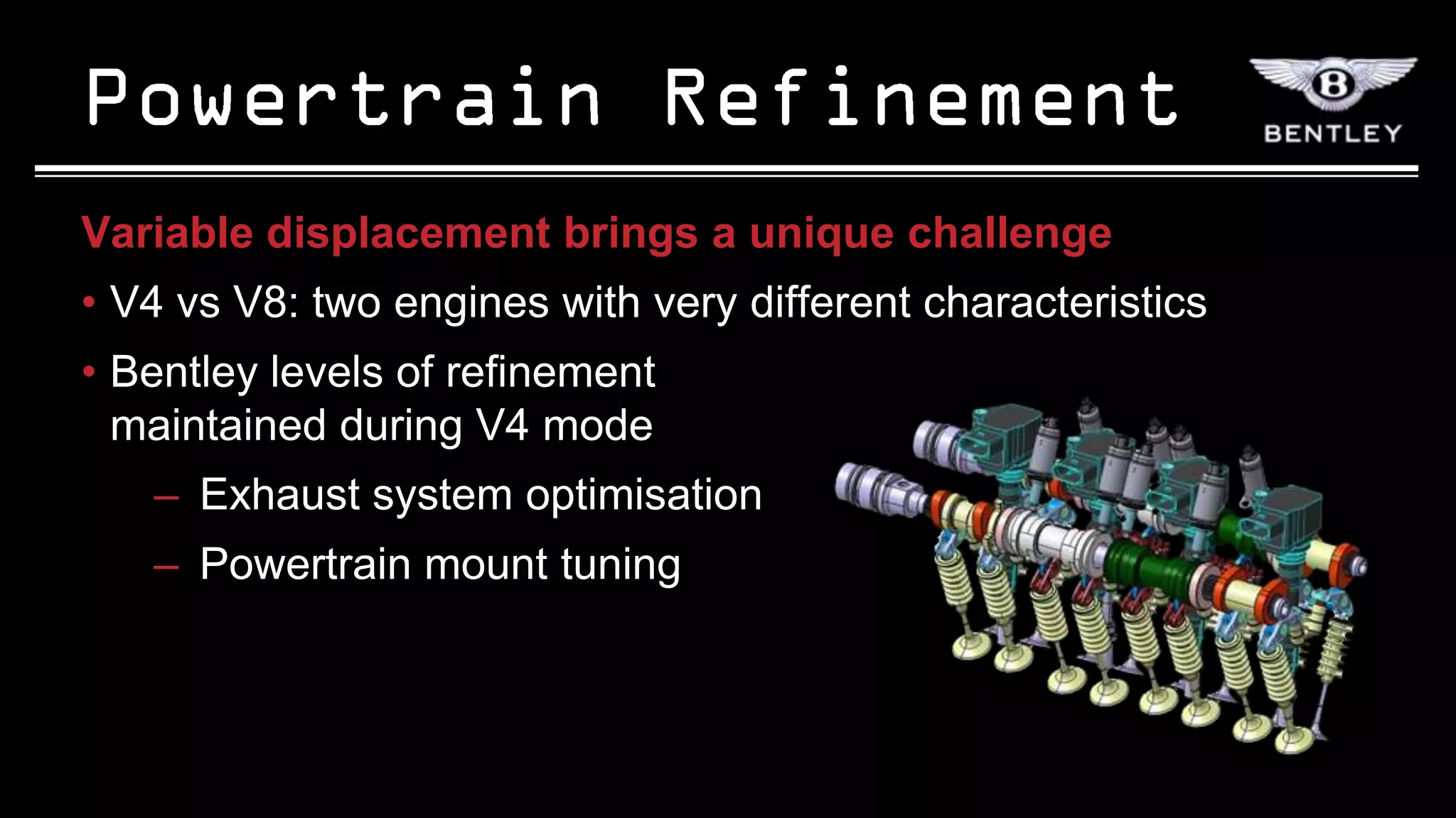 Variable displacement brings a unique challenge
• V4 vs V8: two engines with very different characteristics
• Bentley levels of refinement
  maintained during V4 mode
   – Exhaust system optimisation
   – Powertrain mount tuning
 