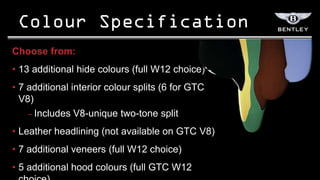 Choose from:
• 13 additional hide colours (full W12 choice)
• 7 additional interior colour splits (6 for GTC
  V8)
    – Includes V8-unique two-tone split

• Leather headlining (not available on GTC V8)
• 7 additional veneers (full W12 choice)
• 5 additional hood colours (full GTC W12
 