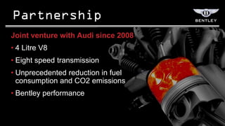Joint venture with Audi since 2008
• 4 Litre V8
• Eight speed transmission
• Unprecedented reduction in fuel
  consumption and CO2 emissions
• Bentley performance
 