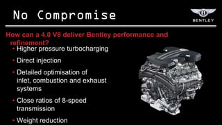 How can a 4.0 V8 deliver Bentley performance and
 refinement?
  • Higher pressure turbocharging
 • Direct injection
 • Detailed optimisation of
   inlet, combustion and exhaust
   systems
 • Close ratios of 8-speed
   transmission
 • Weight reduction
 