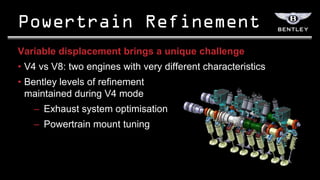 Variable displacement brings a unique challenge
• V4 vs V8: two engines with very different characteristics
• Bentley levels of refinement
  maintained during V4 mode
   – Exhaust system optimisation
   – Powertrain mount tuning
 
