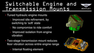 • Tuned hydraulic engine mounts
   –    Improved idle refinement, by
       switching to „soft‟ state
   –   No compromise to ride comfort
   –    Improved isolation from engine
       vibration
• Two-stage transmission mount reduces
  floor vibration across entire engine range
   – Internal floating element
 