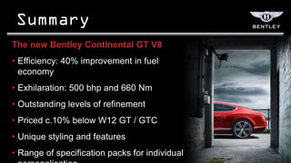 The new Bentley Continental GT V8
• Efficiency: 40% improvement in fuel
  economy
• Exhilaration: 500 bhp and 660 Nm
• Outstanding levels of refinement
• Priced c.10% below W12 GT / GTC
• Unique styling and features
• Range of specification packs for individual
 