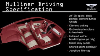 •   21” Six-spoke, black
    painted, diamond turned
    wheels
•   Diamond quilting
•   Embroidered emblems
    to headrests
•   Indented leather
    headlining (coupe only)
•   Drilled alloy pedals
•   Knurled sports gearlever
•   Jewel fuel filler cap
 