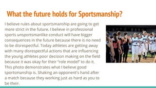 What the future holds for Sportsmanship?
I believe rules about sportsmanship are going to get
more strict in the future. I believe in professional
sports unsportsmanlike conduct will have bigger
consequences in the future because there is no need
to be disrespectful. Today athletes are getting away
with many disrespectful actions that are influencing
the young athletes poor decision making on the field
because it was okay for their “role model” to do it.
This photo demonstrates what I believe good
sportsmanship is. Shaking an opponent's hand after
a match because they working just as hard as you to
be their.
 