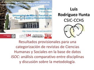 Luis
Rodríguez-Yunta
CSIC-CCHS
Resultados provisionales para una
categorización de revistas de Ciencias
Humanas y Sociales en la base de datos
ISOC: análisis comparativo entre disciplinas
y discusión sobre la metodología.
 
