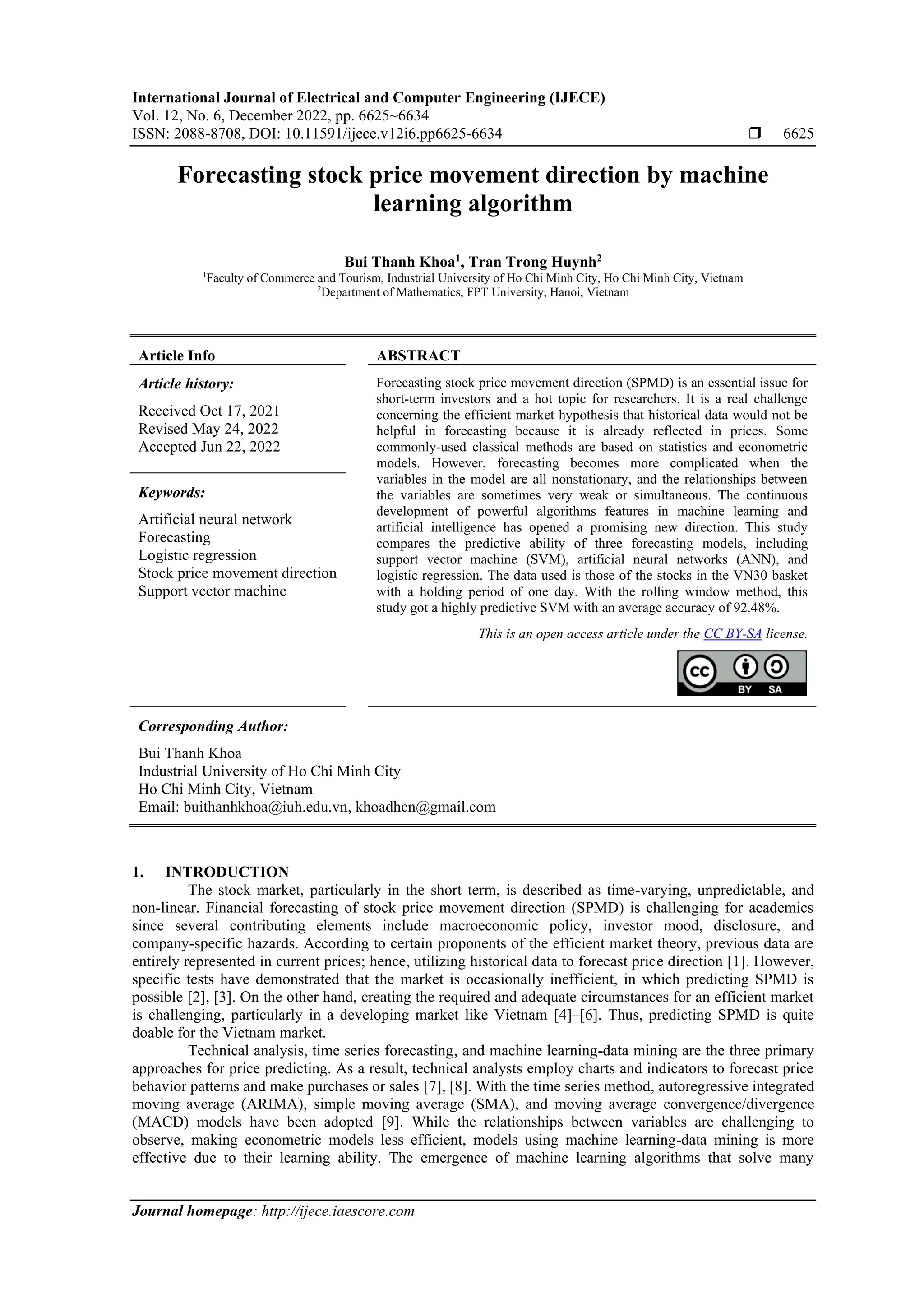 International Journal of Electrical and Computer Engineering (IJECE) Vol. 12, No. 6, December 2022, pp. 6625~6634 ISSN: 2088-8708, DOI: 10.11591/ijece.v12i6.pp6625-6634  6625 Journal homepage: http://ijece.iaescore.com Forecasting stock price movement direction by machine learning algorithm Bui Thanh Khoa1 , Tran Trong Huynh2 1 Faculty of Commerce and Tourism, Industrial University of Ho Chi Minh City, Ho Chi Minh City, Vietnam 2 Department of Mathematics, FPT University, Hanoi, Vietnam Article Info ABSTRACT Article history: Received Oct 17, 2021 Revised May 24, 2022 Accepted Jun 22, 2022 Forecasting stock price movement direction (SPMD) is an essential issue for short-term investors and a hot topic for researchers. It is a real challenge concerning the efficient market hypothesis that historical data would not be helpful in forecasting because it is already reflected in prices. Some commonly-used classical methods are based on statistics and econometric models. However, forecasting becomes more complicated when the variables in the model are all nonstationary, and the relationships between the variables are sometimes very weak or simultaneous. The continuous development of powerful algorithms features in machine learning and artificial intelligence has opened a promising new direction. This study compares the predictive ability of three forecasting models, including support vector machine (SVM), artificial neural networks (ANN), and logistic regression. The data used is those of the stocks in the VN30 basket with a holding period of one day. With the rolling window method, this study got a highly predictive SVM with an average accuracy of 92.48%. Keywords: Artificial neural network Forecasting Logistic regression Stock price movement direction Support vector machine This is an open access article under the CC BY-SA license. Corresponding Author: Bui Thanh Khoa Industrial University of Ho Chi Minh City Ho Chi Minh City, Vietnam Email: buithanhkhoa@iuh.edu.vn, khoadhcn@gmail.com 1. INTRODUCTION The stock market, particularly in the short term, is described as time-varying, unpredictable, and non-linear. Financial forecasting of stock price movement direction (SPMD) is challenging for academics since several contributing elements include macroeconomic policy, investor mood, disclosure, and company-specific hazards. According to certain proponents of the efficient market theory, previous data are entirely represented in current prices; hence, utilizing historical data to forecast price direction [1]. However, specific tests have demonstrated that the market is occasionally inefficient, in which predicting SPMD is possible [2], [3]. On the other hand, creating the required and adequate circumstances for an efficient market is challenging, particularly in a developing market like Vietnam [4]–[6]. Thus, predicting SPMD is quite doable for the Vietnam market. Technical analysis, time series forecasting, and machine learning-data mining are the three primary approaches for price predicting. As a result, technical analysts employ charts and indicators to forecast price behavior patterns and make purchases or sales [7], [8]. With the time series method, autoregressive integrated moving average (ARIMA), simple moving average (SMA), and moving average convergence/divergence (MACD) models have been adopted [9]. While the relationships between variables are challenging to observe, making econometric models less efficient, models using machine learning-data mining is more effective due to their learning ability. The emergence of machine learning algorithms that solve many 