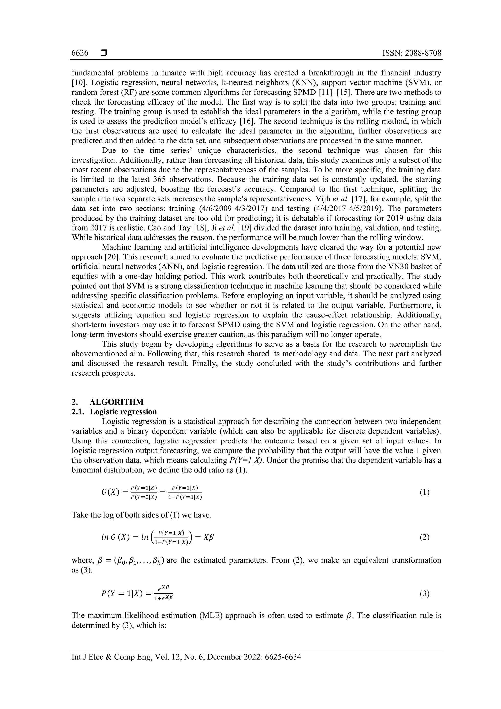  ISSN: 2088-8708 Int J Elec & Comp Eng, Vol. 12, No. 6, December 2022: 6625-6634 6626 fundamental problems in finance with high accuracy has created a breakthrough in the financial industry [10]. Logistic regression, neural networks, k-nearest neighbors (KNN), support vector machine (SVM), or random forest (RF) are some common algorithms for forecasting SPMD [11]–[15]. There are two methods to check the forecasting efficacy of the model. The first way is to split the data into two groups: training and testing. The training group is used to establish the ideal parameters in the algorithm, while the testing group is used to assess the prediction model’s efficacy [16]. The second technique is the rolling method, in which the first observations are used to calculate the ideal parameter in the algorithm, further observations are predicted and then added to the data set, and subsequent observations are processed in the same manner. Due to the time series’ unique characteristics, the second technique was chosen for this investigation. Additionally, rather than forecasting all historical data, this study examines only a subset of the most recent observations due to the representativeness of the samples. To be more specific, the training data is limited to the latest 365 observations. Because the training data set is constantly updated, the starting parameters are adjusted, boosting the forecast’s accuracy. Compared to the first technique, splitting the sample into two separate sets increases the sample’s representativeness. Vijh et al. [17], for example, split the data set into two sections: training (4/6/2009-4/3/2017) and testing (4/4/2017-4/5/2019). The parameters produced by the training dataset are too old for predicting; it is debatable if forecasting for 2019 using data from 2017 is realistic. Cao and Tay [18], Ji et al. [19] divided the dataset into training, validation, and testing. While historical data addresses the reason, the performance will be much lower than the rolling window. Machine learning and artificial intelligence developments have cleared the way for a potential new approach [20]. This research aimed to evaluate the predictive performance of three forecasting models: SVM, artificial neural networks (ANN), and logistic regression. The data utilized are those from the VN30 basket of equities with a one-day holding period. This work contributes both theoretically and practically. The study pointed out that SVM is a strong classification technique in machine learning that should be considered while addressing specific classification problems. Before employing an input variable, it should be analyzed using statistical and economic models to see whether or not it is related to the output variable. Furthermore, it suggests utilizing equation and logistic regression to explain the cause-effect relationship. Additionally, short-term investors may use it to forecast SPMD using the SVM and logistic regression. On the other hand, long-term investors should exercise greater caution, as this paradigm will no longer operate. This study began by developing algorithms to serve as a basis for the research to accomplish the abovementioned aim. Following that, this research shared its methodology and data. The next part analyzed and discussed the research result. Finally, the study concluded with the study’s contributions and further research prospects. 2. ALGORITHM 2.1. Logistic regression Logistic regression is a statistical approach for describing the connection between two independent variables and a binary dependent variable (which can also be applicable for discrete dependent variables). Using this connection, logistic regression predicts the outcome based on a given set of input values. In logistic regression output forecasting, we compute the probability that the output will have the value 1 given the observation data, which means calculating P(Y=1|X). Under the premise that the dependent variable has a binomial distribution, we define the odd ratio as (1). 𝐺(𝑋) = 𝑃(𝑌=1|𝑋) 𝑃(𝑌=0|𝑋) = 𝑃(𝑌=1|𝑋) 1−𝑃(𝑌=1|𝑋) (1) Take the log of both sides of (1) we have: 𝑙𝑛 𝐺 (𝑋) = 𝑙𝑛 ( 𝑃(𝑌=1|𝑋) 1−𝑃(𝑌=1|𝑋) ) = 𝑋𝛽 (2) where, 𝛽 = (𝛽0, 𝛽1, . . . , 𝛽𝑘) are the estimated parameters. From (2), we make an equivalent transformation as (3). 𝑃(𝑌 = 1|𝑋) = 𝑒𝑋𝛽 1+𝑒𝑋𝛽 (3) The maximum likelihood estimation (MLE) approach is often used to estimate 𝛽. The classification rule is determined by (3), which is: 