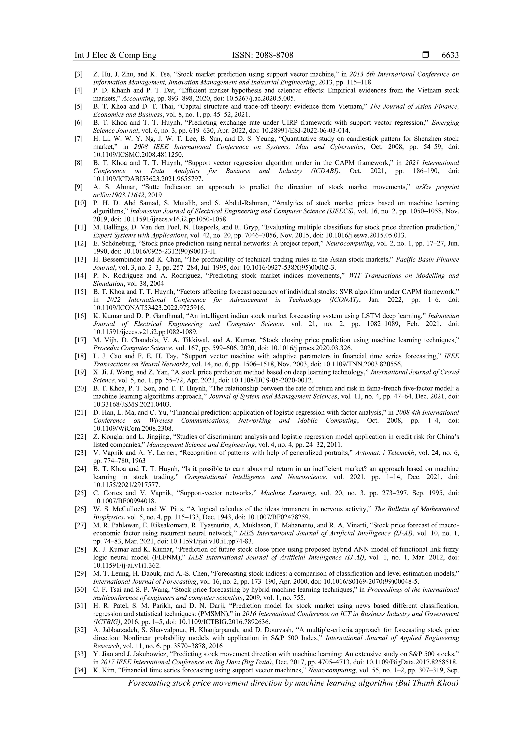 Int J Elec & Comp Eng ISSN: 2088-8708  Forecasting stock price movement direction by machine learning algorithm (Bui Thanh Khoa) 6633 [3] Z. Hu, J. Zhu, and K. Tse, “Stock market prediction using support vector machine,” in 2013 6th International Conference on Information Management, Innovation Management and Industrial Engineering, 2013, pp. 115–118. [4] P. D. Khanh and P. T. Dat, “Efficient market hypothesis and calendar effects: Empirical evidences from the Vietnam stock markets,” Accounting, pp. 893–898, 2020, doi: 10.5267/j.ac.2020.5.005. [5] B. T. Khoa and D. T. Thai, “Capital structure and trade-off theory: evidence from Vietnam,” The Journal of Asian Finance, Economics and Business, vol. 8, no. 1, pp. 45–52, 2021. [6] B. T. Khoa and T. T. Huynh, “Predicting exchange rate under UIRP framework with support vector regression,” Emerging Science Journal, vol. 6, no. 3, pp. 619–630, Apr. 2022, doi: 10.28991/ESJ-2022-06-03-014. [7] H. Li, W. W. Y. Ng, J. W. T. Lee, B. Sun, and D. S. Yeung, “Quantitative study on candlestick pattern for Shenzhen stock market,” in 2008 IEEE International Conference on Systems, Man and Cybernetics, Oct. 2008, pp. 54–59, doi: 10.1109/ICSMC.2008.4811250. [8] B. T. Khoa and T. T. Huynh, “Support vector regression algorithm under in the CAPM framework,” in 2021 International Conference on Data Analytics for Business and Industry (ICDABI), Oct. 2021, pp. 186–190, doi: 10.1109/ICDABI53623.2021.9655797. [9] A. S. Ahmar, “Sutte Indicator: an approach to predict the direction of stock market movements,” arXiv preprint arXiv:1903.11642, 2019 [10] P. H. D. Abd Samad, S. Mutalib, and S. Abdul-Rahman, “Analytics of stock market prices based on machine learning algorithms,” Indonesian Journal of Electrical Engineering and Computer Science (IJEECS), vol. 16, no. 2, pp. 1050–1058, Nov. 2019, doi: 10.11591/ijeecs.v16.i2.pp1050-1058. [11] M. Ballings, D. Van den Poel, N. Hespeels, and R. Gryp, “Evaluating multiple classifiers for stock price direction prediction,” Expert Systems with Applications, vol. 42, no. 20, pp. 7046–7056, Nov. 2015, doi: 10.1016/j.eswa.2015.05.013. [12] E. Schöneburg, “Stock price prediction using neural networks: A project report,” Neurocomputing, vol. 2, no. 1, pp. 17–27, Jun. 1990, doi: 10.1016/0925-2312(90)90013-H. [13] H. Bessembinder and K. Chan, “The profitability of technical trading rules in the Asian stock markets,” Pacific-Basin Finance Journal, vol. 3, no. 2–3, pp. 257–284, Jul. 1995, doi: 10.1016/0927-538X(95)00002-3. [14] P. N. Rodriguez and A. Rodriguez, “Predicting stock market indices movements,” WIT Transactions on Modelling and Simulation, vol. 38, 2004 [15] B. T. Khoa and T. T. Huynh, “Factors affecting forecast accuracy of individual stocks: SVR algorithm under CAPM framework,” in 2022 International Conference for Advancement in Technology (ICONAT), Jan. 2022, pp. 1–6. doi: 10.1109/ICONAT53423.2022.9725916. [16] K. Kumar and D. P. Gandhmal, “An intelligent indian stock market forecasting system using LSTM deep learning,” Indonesian Journal of Electrical Engineering and Computer Science, vol. 21, no. 2, pp. 1082–1089, Feb. 2021, doi: 10.11591/ijeecs.v21.i2.pp1082-1089. [17] M. Vijh, D. Chandola, V. A. Tikkiwal, and A. Kumar, “Stock closing price prediction using machine learning techniques,” Procedia Computer Science, vol. 167, pp. 599–606, 2020, doi: 10.1016/j.procs.2020.03.326. [18] L. J. Cao and F. E. H. Tay, “Support vector machine with adaptive parameters in financial time series forecasting,” IEEE Transactions on Neural Networks, vol. 14, no. 6, pp. 1506–1518, Nov. 2003, doi: 10.1109/TNN.2003.820556. [19] X. Ji, J. Wang, and Z. Yan, “A stock price prediction method based on deep learning technology,” International Journal of Crowd Science, vol. 5, no. 1, pp. 55–72, Apr. 2021, doi: 10.1108/IJCS-05-2020-0012. [20] B. T. Khoa, P. T. Son, and T. T. Huynh, “The relationship between the rate of return and risk in fama-french five-factor model: a machine learning algorithms approach,” Journal of System and Management Sciences, vol. 11, no. 4, pp. 47–64, Dec. 2021, doi: 10.33168/JSMS.2021.0403. [21] D. Han, L. Ma, and C. Yu, “Financial prediction: application of logistic regression with factor analysis,” in 2008 4th International Conference on Wireless Communications, Networking and Mobile Computing, Oct. 2008, pp. 1–4, doi: 10.1109/WiCom.2008.2308. [22] Z. Konglai and L. Jingjing, “Studies of discriminant analysis and logistic regression model application in credit risk for China’s listed companies,” Management Science and Engineering, vol. 4, no. 4, pp. 24–32, 2011. [23] V. Vapnik and A. Y. Lerner, “Recognition of patterns with help of generalized portraits,” Avtomat. i Telemekh, vol. 24, no. 6, pp. 774–780, 1963 [24] B. T. Khoa and T. T. Huynh, “Is it possible to earn abnormal return in an inefficient market? an approach based on machine learning in stock trading,” Computational Intelligence and Neuroscience, vol. 2021, pp. 1–14, Dec. 2021, doi: 10.1155/2021/2917577. [25] C. Cortes and V. Vapnik, “Support-vector networks,” Machine Learning, vol. 20, no. 3, pp. 273–297, Sep. 1995, doi: 10.1007/BF00994018. [26] W. S. McCulloch and W. Pitts, “A logical calculus of the ideas immanent in nervous activity,” The Bulletin of Mathematical Biophysics, vol. 5, no. 4, pp. 115–133, Dec. 1943, doi: 10.1007/BF02478259. [27] M. R. Pahlawan, E. Riksakomara, R. Tyasnurita, A. Muklason, F. Mahananto, and R. A. Vinarti, “Stock price forecast of macro- economic factor using recurrent neural network,” IAES International Journal of Artificial Intelligence (IJ-AI), vol. 10, no. 1, pp. 74–83, Mar. 2021, doi: 10.11591/ijai.v10.i1.pp74-83. [28] K. J. Kumar and K. Kumar, “Prediction of future stock close price using proposed hybrid ANN model of functional link fuzzy logic neural model (FLFNM),” IAES International Journal of Artificial Intelligence (IJ-AI), vol. 1, no. 1, Mar. 2012, doi: 10.11591/ij-ai.v1i1.362. [29] M. T. Leung, H. Daouk, and A.-S. Chen, “Forecasting stock indices: a comparison of classification and level estimation models,” International Journal of Forecasting, vol. 16, no. 2, pp. 173–190, Apr. 2000, doi: 10.1016/S0169-2070(99)00048-5. [30] C. F. Tsai and S. P. Wang, “Stock price forecasting by hybrid machine learning techniques,” in Proceedings of the international multiconference of engineers and computer scientists, 2009, vol. 1, no. 755. [31] H. R. Patel, S. M. Parikh, and D. N. Darji, “Prediction model for stock market using news based different classification, regression and statistical techniques: (PMSMN),” in 2016 International Conference on ICT in Business Industry and Government (ICTBIG), 2016, pp. 1–5, doi: 10.1109/ICTBIG.2016.7892636. [32] A. Jabbarzadeh, S. Shavvalpour, H. Khanjarpanah, and D. Dourvash, “A multiple-criteria approach for forecasting stock price direction: Nonlinear probability models with application in S&P 500 Index,” International Journal of Applied Engineering Research, vol. 11, no. 6, pp. 3870–3878, 2016 [33] Y. Jiao and J. Jakubowicz, “Predicting stock movement direction with machine learning: An extensive study on S&P 500 stocks,” in 2017 IEEE International Conference on Big Data (Big Data), Dec. 2017, pp. 4705–4713, doi: 10.1109/BigData.2017.8258518. [34] K. Kim, “Financial time series forecasting using support vector machines,” Neurocomputing, vol. 55, no. 1–2, pp. 307–319, Sep. 