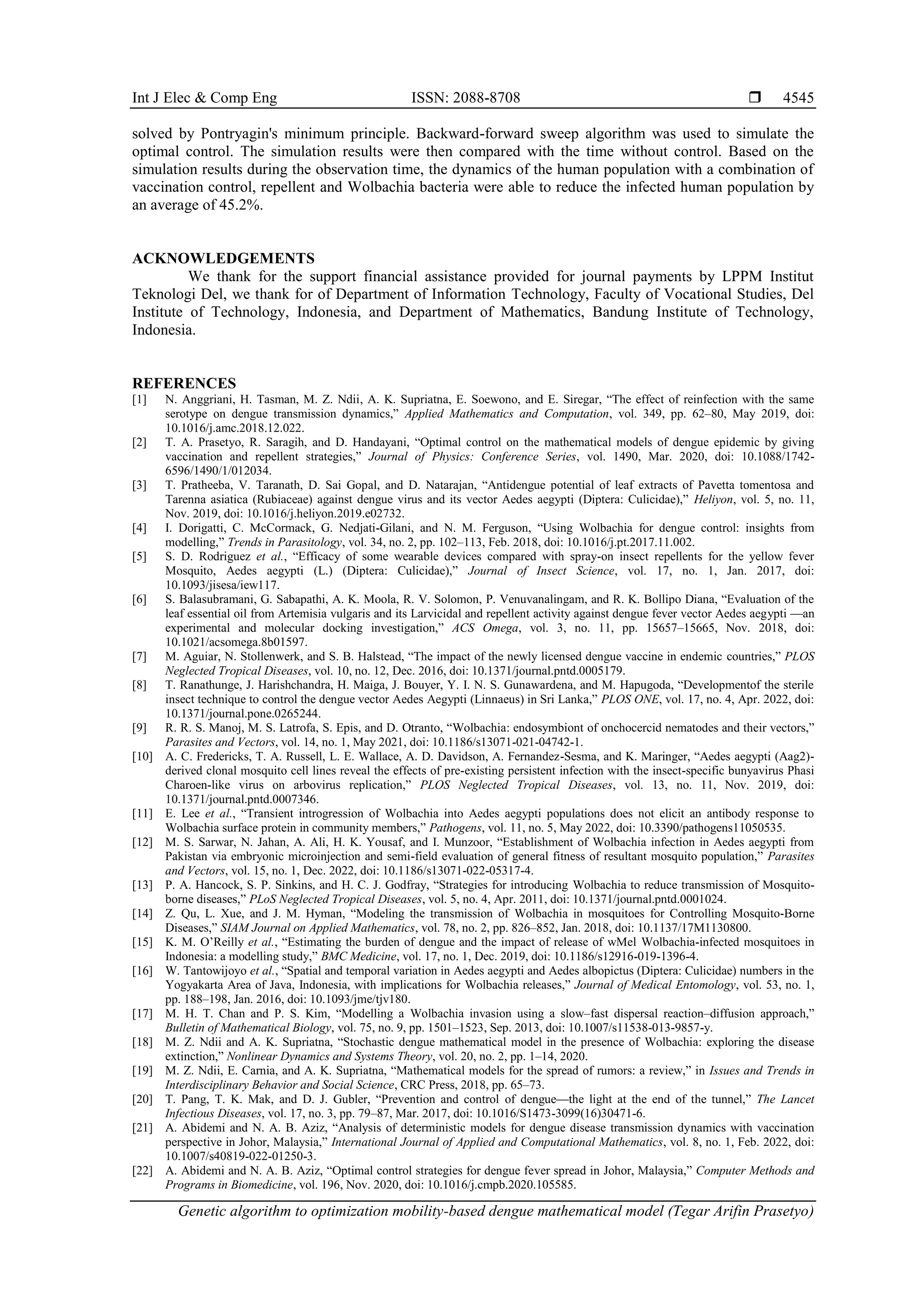 Int J Elec & Comp Eng ISSN: 2088-8708  Genetic algorithm to optimization mobility-based dengue mathematical model (Tegar Arifin Prasetyo) 4545 solved by Pontryagin's minimum principle. Backward-forward sweep algorithm was used to simulate the optimal control. The simulation results were then compared with the time without control. Based on the simulation results during the observation time, the dynamics of the human population with a combination of vaccination control, repellent and Wolbachia bacteria were able to reduce the infected human population by an average of 45.2%. ACKNOWLEDGEMENTS We thank for the support financial assistance provided for journal payments by LPPM Institut Teknologi Del, we thank for of Department of Information Technology, Faculty of Vocational Studies, Del Institute of Technology, Indonesia, and Department of Mathematics, Bandung Institute of Technology, Indonesia. REFERENCES [1] N. Anggriani, H. Tasman, M. Z. Ndii, A. K. Supriatna, E. Soewono, and E. Siregar, “The effect of reinfection with the same serotype on dengue transmission dynamics,” Applied Mathematics and Computation, vol. 349, pp. 62–80, May 2019, doi: 10.1016/j.amc.2018.12.022. [2] T. A. Prasetyo, R. Saragih, and D. Handayani, “Optimal control on the mathematical models of dengue epidemic by giving vaccination and repellent strategies,” Journal of Physics: Conference Series, vol. 1490, Mar. 2020, doi: 10.1088/1742- 6596/1490/1/012034. [3] T. Pratheeba, V. Taranath, D. Sai Gopal, and D. Natarajan, “Antidengue potential of leaf extracts of Pavetta tomentosa and Tarenna asiatica (Rubiaceae) against dengue virus and its vector Aedes aegypti (Diptera: Culicidae),” Heliyon, vol. 5, no. 11, Nov. 2019, doi: 10.1016/j.heliyon.2019.e02732. [4] I. Dorigatti, C. McCormack, G. Nedjati-Gilani, and N. M. Ferguson, “Using Wolbachia for dengue control: insights from modelling,” Trends in Parasitology, vol. 34, no. 2, pp. 102–113, Feb. 2018, doi: 10.1016/j.pt.2017.11.002. [5] S. D. Rodriguez et al., “Efficacy of some wearable devices compared with spray-on insect repellents for the yellow fever Mosquito, Aedes aegypti (L.) (Diptera: Culicidae),” Journal of Insect Science, vol. 17, no. 1, Jan. 2017, doi: 10.1093/jisesa/iew117. [6] S. Balasubramani, G. Sabapathi, A. K. Moola, R. V. Solomon, P. Venuvanalingam, and R. K. Bollipo Diana, “Evaluation of the leaf essential oil from Artemisia vulgaris and its Larvicidal and repellent activity against dengue fever vector Aedes aegypti —an experimental and molecular docking investigation,” ACS Omega, vol. 3, no. 11, pp. 15657–15665, Nov. 2018, doi: 10.1021/acsomega.8b01597. [7] M. Aguiar, N. Stollenwerk, and S. B. Halstead, “The impact of the newly licensed dengue vaccine in endemic countries,” PLOS Neglected Tropical Diseases, vol. 10, no. 12, Dec. 2016, doi: 10.1371/journal.pntd.0005179. [8] T. Ranathunge, J. Harishchandra, H. Maiga, J. Bouyer, Y. I. N. S. Gunawardena, and M. Hapugoda, “Developmentof the sterile insect technique to control the dengue vector Aedes Aegypti (Linnaeus) in Sri Lanka,” PLOS ONE, vol. 17, no. 4, Apr. 2022, doi: 10.1371/journal.pone.0265244. [9] R. R. S. Manoj, M. S. Latrofa, S. Epis, and D. Otranto, “Wolbachia: endosymbiont of onchocercid nematodes and their vectors,” Parasites and Vectors, vol. 14, no. 1, May 2021, doi: 10.1186/s13071-021-04742-1. [10] A. C. Fredericks, T. A. Russell, L. E. Wallace, A. D. Davidson, A. Fernandez-Sesma, and K. Maringer, “Aedes aegypti (Aag2)- derived clonal mosquito cell lines reveal the effects of pre-existing persistent infection with the insect-specific bunyavirus Phasi Charoen-like virus on arbovirus replication,” PLOS Neglected Tropical Diseases, vol. 13, no. 11, Nov. 2019, doi: 10.1371/journal.pntd.0007346. [11] E. Lee et al., “Transient introgression of Wolbachia into Aedes aegypti populations does not elicit an antibody response to Wolbachia surface protein in community members,” Pathogens, vol. 11, no. 5, May 2022, doi: 10.3390/pathogens11050535. [12] M. S. Sarwar, N. Jahan, A. Ali, H. K. Yousaf, and I. Munzoor, “Establishment of Wolbachia infection in Aedes aegypti from Pakistan via embryonic microinjection and semi-field evaluation of general fitness of resultant mosquito population,” Parasites and Vectors, vol. 15, no. 1, Dec. 2022, doi: 10.1186/s13071-022-05317-4. [13] P. A. Hancock, S. P. Sinkins, and H. C. J. Godfray, “Strategies for introducing Wolbachia to reduce transmission of Mosquito- borne diseases,” PLoS Neglected Tropical Diseases, vol. 5, no. 4, Apr. 2011, doi: 10.1371/journal.pntd.0001024. [14] Z. Qu, L. Xue, and J. M. Hyman, “Modeling the transmission of Wolbachia in mosquitoes for Controlling Mosquito-Borne Diseases,” SIAM Journal on Applied Mathematics, vol. 78, no. 2, pp. 826–852, Jan. 2018, doi: 10.1137/17M1130800. [15] K. M. O’Reilly et al., “Estimating the burden of dengue and the impact of release of wMel Wolbachia-infected mosquitoes in Indonesia: a modelling study,” BMC Medicine, vol. 17, no. 1, Dec. 2019, doi: 10.1186/s12916-019-1396-4. [16] W. Tantowijoyo et al., “Spatial and temporal variation in Aedes aegypti and Aedes albopictus (Diptera: Culicidae) numbers in the Yogyakarta Area of Java, Indonesia, with implications for Wolbachia releases,” Journal of Medical Entomology, vol. 53, no. 1, pp. 188–198, Jan. 2016, doi: 10.1093/jme/tjv180. [17] M. H. T. Chan and P. S. Kim, “Modelling a Wolbachia invasion using a slow–fast dispersal reaction–diffusion approach,” Bulletin of Mathematical Biology, vol. 75, no. 9, pp. 1501–1523, Sep. 2013, doi: 10.1007/s11538-013-9857-y. [18] M. Z. Ndii and A. K. Supriatna, “Stochastic dengue mathematical model in the presence of Wolbachia: exploring the disease extinction,” Nonlinear Dynamics and Systems Theory, vol. 20, no. 2, pp. 1–14, 2020. [19] M. Z. Ndii, E. Carnia, and A. K. Supriatna, “Mathematical models for the spread of rumors: a review,” in Issues and Trends in Interdisciplinary Behavior and Social Science, CRC Press, 2018, pp. 65–73. [20] T. Pang, T. K. Mak, and D. J. Gubler, “Prevention and control of dengue—the light at the end of the tunnel,” The Lancet Infectious Diseases, vol. 17, no. 3, pp. 79–87, Mar. 2017, doi: 10.1016/S1473-3099(16)30471-6. [21] A. Abidemi and N. A. B. Aziz, “Analysis of deterministic models for dengue disease transmission dynamics with vaccination perspective in Johor, Malaysia,” International Journal of Applied and Computational Mathematics, vol. 8, no. 1, Feb. 2022, doi: 10.1007/s40819-022-01250-3. [22] A. Abidemi and N. A. B. Aziz, “Optimal control strategies for dengue fever spread in Johor, Malaysia,” Computer Methods and Programs in Biomedicine, vol. 196, Nov. 2020, doi: 10.1016/j.cmpb.2020.105585. 