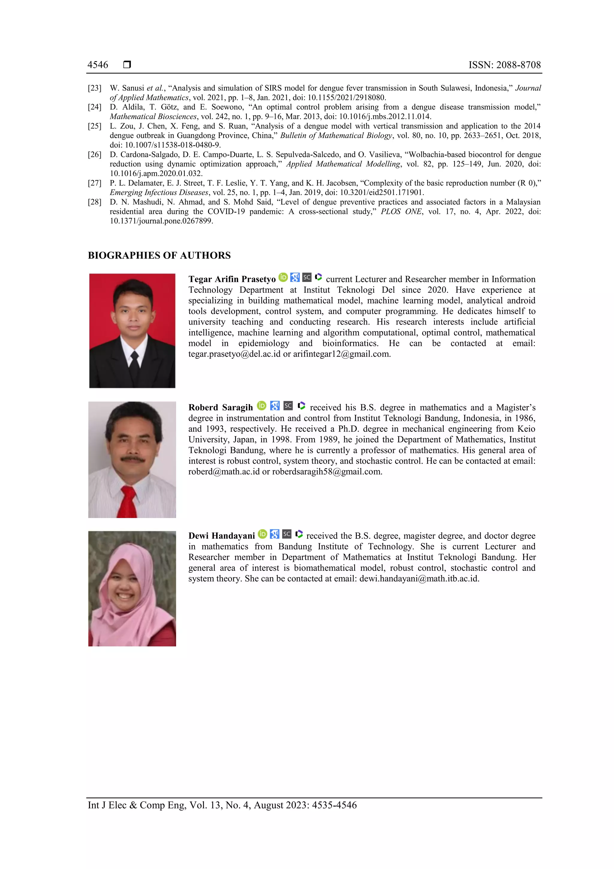  ISSN: 2088-8708 Int J Elec & Comp Eng, Vol. 13, No. 4, August 2023: 4535-4546 4546 [23] W. Sanusi et al., “Analysis and simulation of SIRS model for dengue fever transmission in South Sulawesi, Indonesia,” Journal of Applied Mathematics, vol. 2021, pp. 1–8, Jan. 2021, doi: 10.1155/2021/2918080. [24] D. Aldila, T. Götz, and E. Soewono, “An optimal control problem arising from a dengue disease transmission model,” Mathematical Biosciences, vol. 242, no. 1, pp. 9–16, Mar. 2013, doi: 10.1016/j.mbs.2012.11.014. [25] L. Zou, J. Chen, X. Feng, and S. Ruan, “Analysis of a dengue model with vertical transmission and application to the 2014 dengue outbreak in Guangdong Province, China,” Bulletin of Mathematical Biology, vol. 80, no. 10, pp. 2633–2651, Oct. 2018, doi: 10.1007/s11538-018-0480-9. [26] D. Cardona-Salgado, D. E. Campo-Duarte, L. S. Sepulveda-Salcedo, and O. Vasilieva, “Wolbachia-based biocontrol for dengue reduction using dynamic optimization approach,” Applied Mathematical Modelling, vol. 82, pp. 125–149, Jun. 2020, doi: 10.1016/j.apm.2020.01.032. [27] P. L. Delamater, E. J. Street, T. F. Leslie, Y. T. Yang, and K. H. Jacobsen, “Complexity of the basic reproduction number (R 0),” Emerging Infectious Diseases, vol. 25, no. 1, pp. 1–4, Jan. 2019, doi: 10.3201/eid2501.171901. [28] D. N. Mashudi, N. Ahmad, and S. Mohd Said, “Level of dengue preventive practices and associated factors in a Malaysian residential area during the COVID-19 pandemic: A cross-sectional study,” PLOS ONE, vol. 17, no. 4, Apr. 2022, doi: 10.1371/journal.pone.0267899. BIOGRAPHIES OF AUTHORS Tegar Arifin Prasetyo current Lecturer and Researcher member in Information Technology Department at Institut Teknologi Del since 2020. Have experience at specializing in building mathematical model, machine learning model, analytical android tools development, control system, and computer programming. He dedicates himself to university teaching and conducting research. His research interests include artificial intelligence, machine learning and algorithm computational, optimal control, mathematical model in epidemiology and bioinformatics. He can be contacted at email: tegar.prasetyo@del.ac.id or arifintegar12@gmail.com. Roberd Saragih received his B.S. degree in mathematics and a Magister’s degree in instrumentation and control from Institut Teknologi Bandung, Indonesia, in 1986, and 1993, respectively. He received a Ph.D. degree in mechanical engineering from Keio University, Japan, in 1998. From 1989, he joined the Department of Mathematics, Institut Teknologi Bandung, where he is currently a professor of mathematics. His general area of interest is robust control, system theory, and stochastic control. He can be contacted at email: roberd@math.ac.id or roberdsaragih58@gmail.com. Dewi Handayani received the B.S. degree, magister degree, and doctor degree in mathematics from Bandung Institute of Technology. She is current Lecturer and Researcher member in Department of Mathematics at Institut Teknologi Bandung. Her general area of interest is biomathematical model, robust control, stochastic control and system theory. She can be contacted at email: dewi.handayani@math.itb.ac.id. 