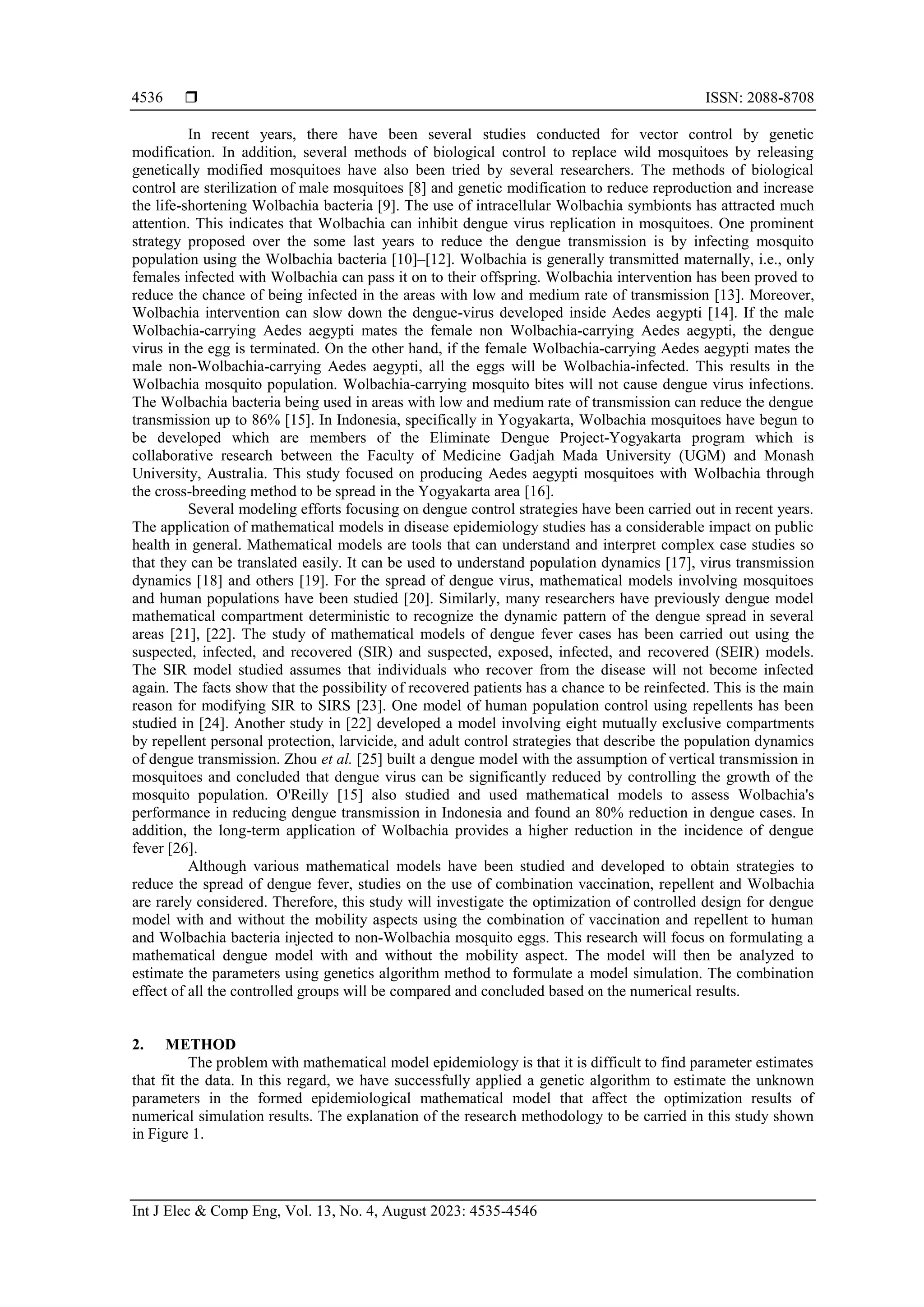  ISSN: 2088-8708 Int J Elec & Comp Eng, Vol. 13, No. 4, August 2023: 4535-4546 4536 In recent years, there have been several studies conducted for vector control by genetic modification. In addition, several methods of biological control to replace wild mosquitoes by releasing genetically modified mosquitoes have also been tried by several researchers. The methods of biological control are sterilization of male mosquitoes [8] and genetic modification to reduce reproduction and increase the life-shortening Wolbachia bacteria [9]. The use of intracellular Wolbachia symbionts has attracted much attention. This indicates that Wolbachia can inhibit dengue virus replication in mosquitoes. One prominent strategy proposed over the some last years to reduce the dengue transmission is by infecting mosquito population using the Wolbachia bacteria [10]–[12]. Wolbachia is generally transmitted maternally, i.e., only females infected with Wolbachia can pass it on to their offspring. Wolbachia intervention has been proved to reduce the chance of being infected in the areas with low and medium rate of transmission [13]. Moreover, Wolbachia intervention can slow down the dengue-virus developed inside Aedes aegypti [14]. If the male Wolbachia-carrying Aedes aegypti mates the female non Wolbachia-carrying Aedes aegypti, the dengue virus in the egg is terminated. On the other hand, if the female Wolbachia-carrying Aedes aegypti mates the male non-Wolbachia-carrying Aedes aegypti, all the eggs will be Wolbachia-infected. This results in the Wolbachia mosquito population. Wolbachia-carrying mosquito bites will not cause dengue virus infections. The Wolbachia bacteria being used in areas with low and medium rate of transmission can reduce the dengue transmission up to 86% [15]. In Indonesia, specifically in Yogyakarta, Wolbachia mosquitoes have begun to be developed which are members of the Eliminate Dengue Project-Yogyakarta program which is collaborative research between the Faculty of Medicine Gadjah Mada University (UGM) and Monash University, Australia. This study focused on producing Aedes aegypti mosquitoes with Wolbachia through the cross-breeding method to be spread in the Yogyakarta area [16]. Several modeling efforts focusing on dengue control strategies have been carried out in recent years. The application of mathematical models in disease epidemiology studies has a considerable impact on public health in general. Mathematical models are tools that can understand and interpret complex case studies so that they can be translated easily. It can be used to understand population dynamics [17], virus transmission dynamics [18] and others [19]. For the spread of dengue virus, mathematical models involving mosquitoes and human populations have been studied [20]. Similarly, many researchers have previously dengue model mathematical compartment deterministic to recognize the dynamic pattern of the dengue spread in several areas [21], [22]. The study of mathematical models of dengue fever cases has been carried out using the suspected, infected, and recovered (SIR) and suspected, exposed, infected, and recovered (SEIR) models. The SIR model studied assumes that individuals who recover from the disease will not become infected again. The facts show that the possibility of recovered patients has a chance to be reinfected. This is the main reason for modifying SIR to SIRS [23]. One model of human population control using repellents has been studied in [24]. Another study in [22] developed a model involving eight mutually exclusive compartments by repellent personal protection, larvicide, and adult control strategies that describe the population dynamics of dengue transmission. Zhou et al. [25] built a dengue model with the assumption of vertical transmission in mosquitoes and concluded that dengue virus can be significantly reduced by controlling the growth of the mosquito population. O'Reilly [15] also studied and used mathematical models to assess Wolbachia's performance in reducing dengue transmission in Indonesia and found an 80% reduction in dengue cases. In addition, the long-term application of Wolbachia provides a higher reduction in the incidence of dengue fever [26]. Although various mathematical models have been studied and developed to obtain strategies to reduce the spread of dengue fever, studies on the use of combination vaccination, repellent and Wolbachia are rarely considered. Therefore, this study will investigate the optimization of controlled design for dengue model with and without the mobility aspects using the combination of vaccination and repellent to human and Wolbachia bacteria injected to non-Wolbachia mosquito eggs. This research will focus on formulating a mathematical dengue model with and without the mobility aspect. The model will then be analyzed to estimate the parameters using genetics algorithm method to formulate a model simulation. The combination effect of all the controlled groups will be compared and concluded based on the numerical results. 2. METHOD The problem with mathematical model epidemiology is that it is difficult to find parameter estimates that fit the data. In this regard, we have successfully applied a genetic algorithm to estimate the unknown parameters in the formed epidemiological mathematical model that affect the optimization results of numerical simulation results. The explanation of the research methodology to be carried in this study shown in Figure 1. 