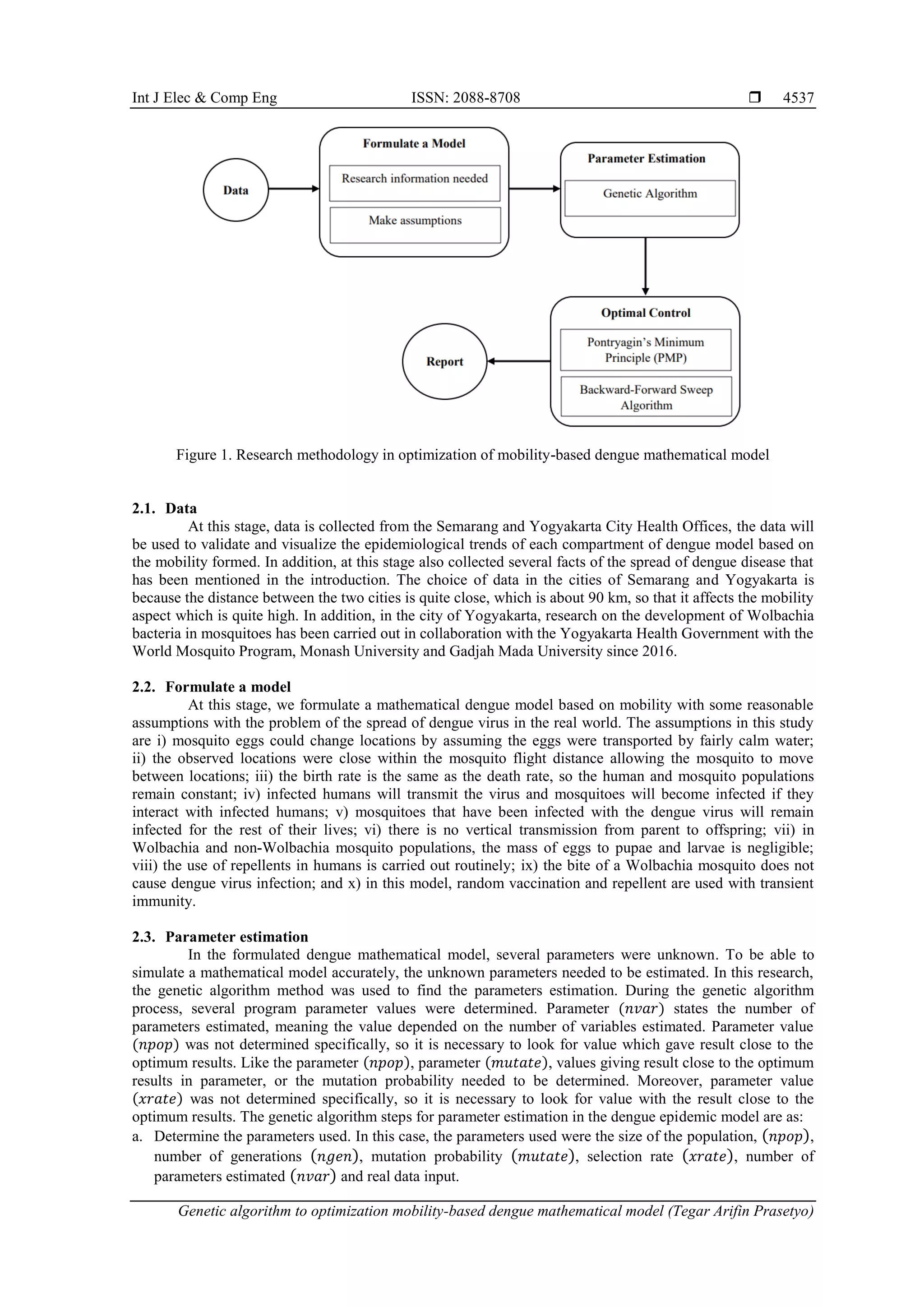 Int J Elec & Comp Eng ISSN: 2088-8708  Genetic algorithm to optimization mobility-based dengue mathematical model (Tegar Arifin Prasetyo) 4537 Figure 1. Research methodology in optimization of mobility-based dengue mathematical model 2.1. Data At this stage, data is collected from the Semarang and Yogyakarta City Health Offices, the data will be used to validate and visualize the epidemiological trends of each compartment of dengue model based on the mobility formed. In addition, at this stage also collected several facts of the spread of dengue disease that has been mentioned in the introduction. The choice of data in the cities of Semarang and Yogyakarta is because the distance between the two cities is quite close, which is about 90 km, so that it affects the mobility aspect which is quite high. In addition, in the city of Yogyakarta, research on the development of Wolbachia bacteria in mosquitoes has been carried out in collaboration with the Yogyakarta Health Government with the World Mosquito Program, Monash University and Gadjah Mada University since 2016. 2.2. Formulate a model At this stage, we formulate a mathematical dengue model based on mobility with some reasonable assumptions with the problem of the spread of dengue virus in the real world. The assumptions in this study are i) mosquito eggs could change locations by assuming the eggs were transported by fairly calm water; ii) the observed locations were close within the mosquito flight distance allowing the mosquito to move between locations; iii) the birth rate is the same as the death rate, so the human and mosquito populations remain constant; iv) infected humans will transmit the virus and mosquitoes will become infected if they interact with infected humans; v) mosquitoes that have been infected with the dengue virus will remain infected for the rest of their lives; vi) there is no vertical transmission from parent to offspring; vii) in Wolbachia and non-Wolbachia mosquito populations, the mass of eggs to pupae and larvae is negligible; viii) the use of repellents in humans is carried out routinely; ix) the bite of a Wolbachia mosquito does not cause dengue virus infection; and x) in this model, random vaccination and repellent are used with transient immunity. 2.3. Parameter estimation In the formulated dengue mathematical model, several parameters were unknown. To be able to simulate a mathematical model accurately, the unknown parameters needed to be estimated. In this research, the genetic algorithm method was used to find the parameters estimation. During the genetic algorithm process, several program parameter values were determined. Parameter (𝑛𝑣𝑎𝑟) states the number of parameters estimated, meaning the value depended on the number of variables estimated. Parameter value (𝑛𝑝𝑜𝑝) was not determined specifically, so it is necessary to look for value which gave result close to the optimum results. Like the parameter (𝑛𝑝𝑜𝑝), parameter (𝑚𝑢𝑡𝑎𝑡𝑒), values giving result close to the optimum results in parameter, or the mutation probability needed to be determined. Moreover, parameter value (𝑥𝑟𝑎𝑡𝑒) was not determined specifically, so it is necessary to look for value with the result close to the optimum results. The genetic algorithm steps for parameter estimation in the dengue epidemic model are as: a. Determine the parameters used. In this case, the parameters used were the size of the population, (𝑛𝑝𝑜𝑝), number of generations (𝑛𝑔𝑒𝑛), mutation probability (𝑚𝑢𝑡𝑎𝑡𝑒), selection rate (𝑥𝑟𝑎𝑡𝑒), number of parameters estimated (𝑛𝑣𝑎𝑟) and real data input. 